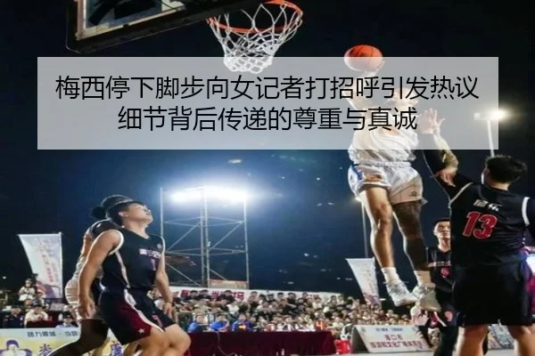 梅西停下脚步向女记者打招呼引发热议 细节背后传递的尊重与真诚