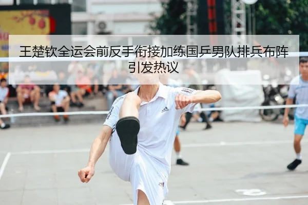 王楚钦全运会前反手衔接加练国乒男队排兵布阵引发热议